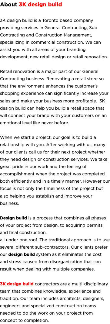 About 3K design build 3K design build is a Toronto based company providing services in General Contracting, Sub Contracting and Construction Management, specializing in commercial construction. We can assist you with all areas of your branding development, new retail design or retail renovation. Retail renovation is a major part of our General Contracting business. Renovating a retail store so that the environment enhances the customer’s shopping experience can significantly increase your sales and make your business more profitable. 3K design build can help you build a retail space that will connect your brand with your customers on an emotional level like never before. When we start a project, our goal is to build a relationship with you. After working with us, many of our clients call us for their next project whether they need design or construction services. We take great pride in our work and the feeling of accomplishment when the project was completed both efficiently and in a timely manner. However our focus is not only the timeliness of the project but also helping you establish and improve your business. Design build is a process that combines all phases of your project from design, to acquiring permits and final construction, all under one roof. The traditional approach is to use several different sub-contractors. Our clients prefer our design build system as it eliminates the cost and stress caused from disorganization that can result when dealing with multiple companies. 3K design build contractors are a multi-disciplinary team that combines knowledge, experience and tradition. Our team includes architects, designers, engineers and specialized construction teams needed to do the work on your project from concept to completion. 