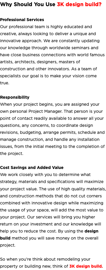 Why Should You Use 3K design build? Professional Services Our professional team is highly educated and creative, always looking to deliver a unique and innovative approach. We are constantly updating our knowledge through worldwide seminars and have close business connections with world famous artists, architects, designers, masters of construction and other innovators. As a team of specialists our goal is to make your vision come true. Responsibility When your project begins, you are assigned your own personal Project Manager. That person is your point of contact readily available to answer all your questions, any concerns, to coordinate design revisions, budgeting, arrange permits, schedule and manage construction, and handle any installation issues, from the initial meeting to the completion of the project. Cost Savings and Added Value We work closely with you to determine what strategy, materials and specifications will maximize your project value. The use of high quality materials, and construction methods that do not cut corners combined with innovative design while maximizing the usage of your space, will add the most value to your project. Our services will bring you higher return on your investment and our knowledge will help you to reduce the cost. By using the design build method you will save money on the overall project. So when you're think about remodeling your property or building new, think of 3K design build. 