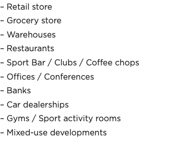 – Retail store – Grocery store – Warehouses – Restaurants – Sport Bar / Clubs / Coffee chops – Offices / Conferences – Banks – Car dealerships – Gyms / Sport activity rooms – Mixed-use developments